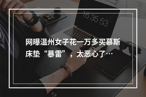 网曝温州女子花一万多买慕斯床垫“暴雷”，太恶心了…