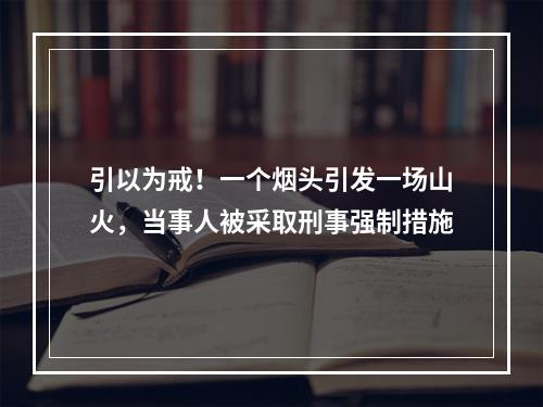 引以为戒！一个烟头引发一场山火，当事人被采取刑事强制措施