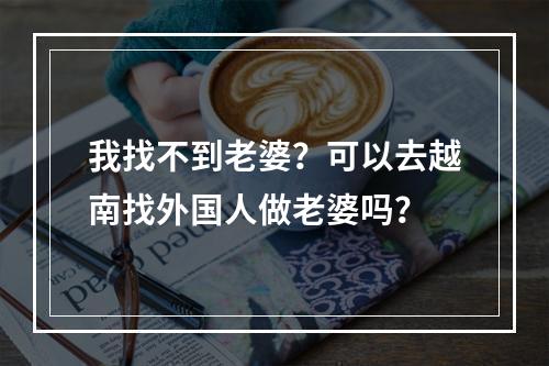 我找不到老婆？可以去越南找外国人做老婆吗？