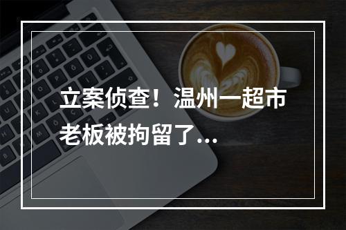 立案侦查！温州一超市老板被拘留了...