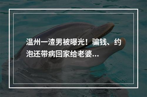 温州一渣男被曝光！骗钱、约泡还带病回家给老婆...