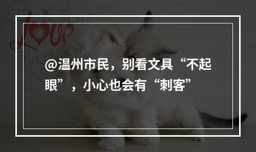 @温州市民，别看文具“不起眼”，小心也会有“刺客”
