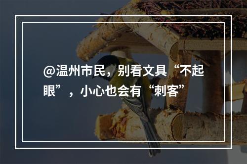 @温州市民，别看文具“不起眼”，小心也会有“刺客”