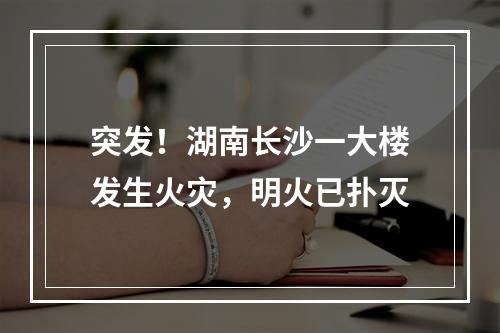 突发！湖南长沙一大楼发生火灾，明火已扑灭