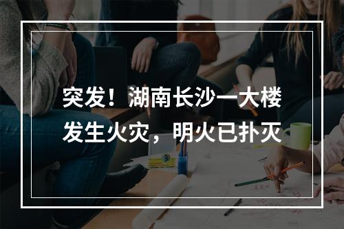 突发！湖南长沙一大楼发生火灾，明火已扑灭
