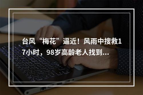 台风“梅花”逼近！风雨中搜救17小时，98岁高龄老人找到了！