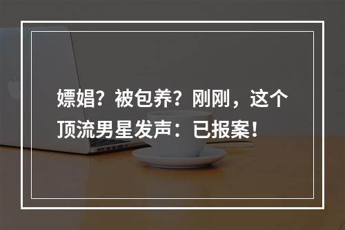 嫖娼？被包养？刚刚，这个顶流男星发声：已报案！