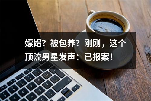 嫖娼？被包养？刚刚，这个顶流男星发声：已报案！