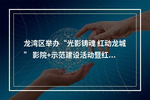 龙湾区举办“光影铸魂 红动龙城” 影院+示范建设活动暨红色电影展映月活动