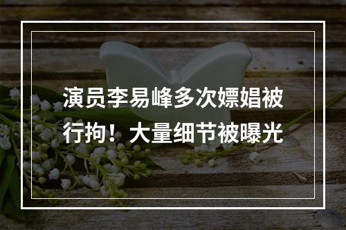 演员李易峰多次嫖娼被行拘！大量细节被曝光
