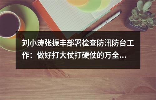 刘小涛张振丰部署检查防汛防台工作：做好打大仗打硬仗的万全准备
