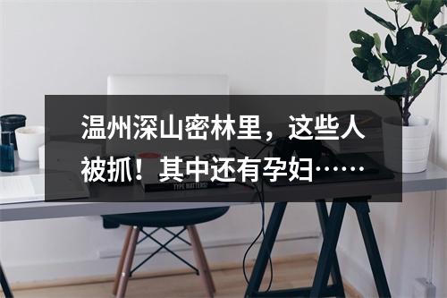 温州深山密林里，这些人被抓！其中还有孕妇……