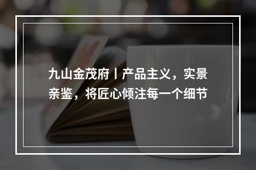 九山金茂府丨产品主义，实景亲鉴，将匠心倾注每一个细节