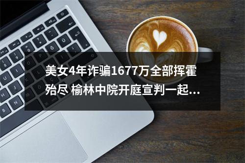 美女4年诈骗1677万全部挥霍殆尽 榆林中院开庭宣判一起涉养老诈骗案