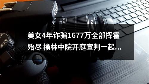美女4年诈骗1677万全部挥霍殆尽 榆林中院开庭宣判一起涉养老诈骗案