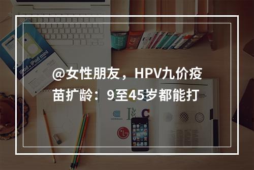 @女性朋友，HPV九价疫苗扩龄：9至45岁都能打