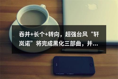 吞并+长个+转向，超强台风“轩岚诺”将完成黑化三部曲，并最终成为一个巨型 ...