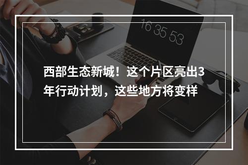西部生态新城！这个片区亮出3年行动计划，这些地方将变样