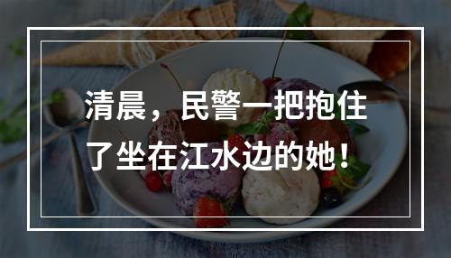 清晨，民警一把抱住了坐在江水边的她！