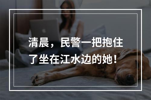 清晨，民警一把抱住了坐在江水边的她！