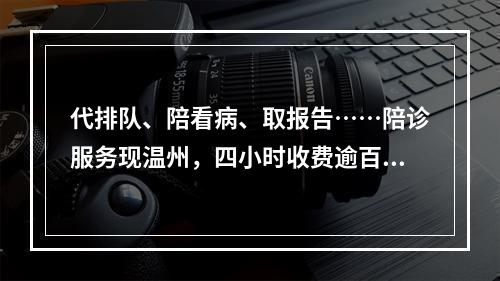 代排队、陪看病、取报告……陪诊服务现温州，四小时收费逾百元，你会买单吗 ...