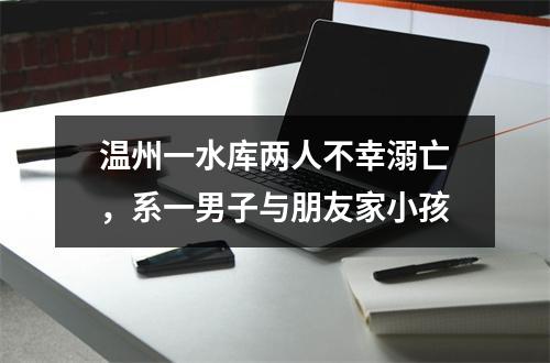 温州一水库两人不幸溺亡，系一男子与朋友家小孩