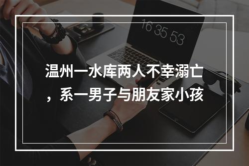 温州一水库两人不幸溺亡，系一男子与朋友家小孩
