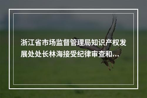 浙江省市场监督管理局知识产权发展处处长林海接受纪律审查和监察调查