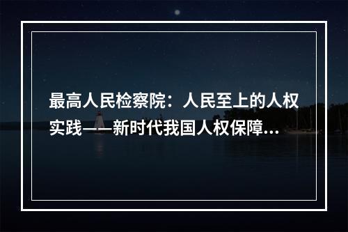 最高人民检察院：人民至上的人权实践——新时代我国人权保障取得历史性成就