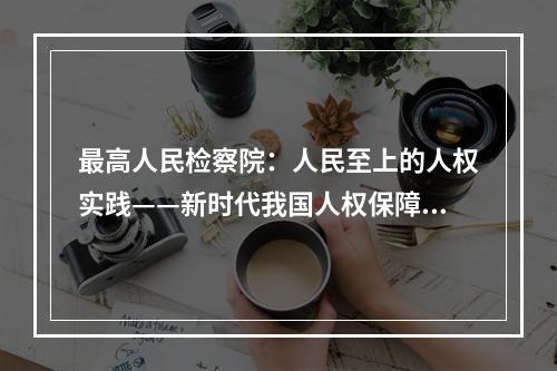 最高人民检察院：人民至上的人权实践——新时代我国人权保障取得历史性成就