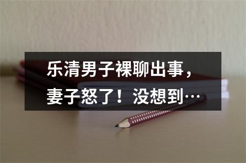 乐清男子裸聊出事，妻子怒了！没想到…