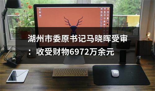 湖州市委原书记马晓晖受审：收受财物6972万余元