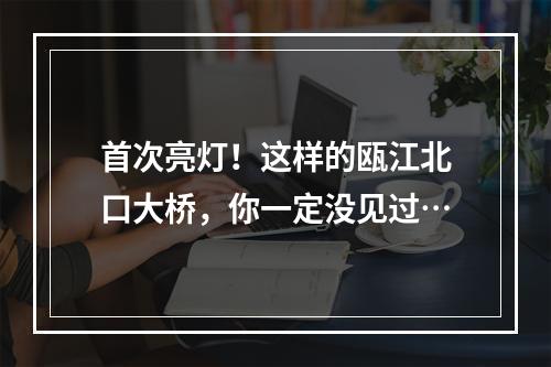 首次亮灯！这样的瓯江北口大桥，你一定没见过…