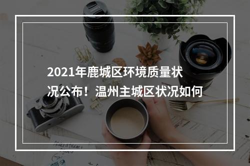 2021年鹿城区环境质量状况公布！温州主城区状况如何
