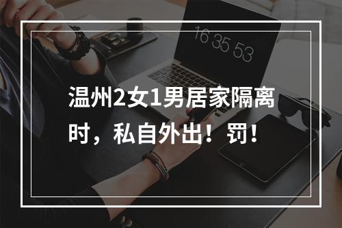温州2女1男居家隔离时，私自外出！罚！