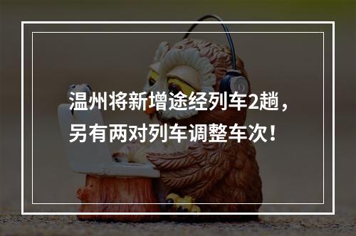 温州将新增途经列车2趟，另有两对列车调整车次！