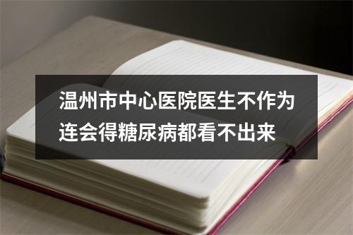 温州市中心医院医生不作为连会得糖尿病都看不出来