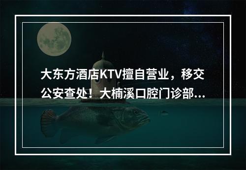 大东方酒店KTV擅自营业，移交公安查处！大楠溪口腔门诊部、良农天下立体城 ...
