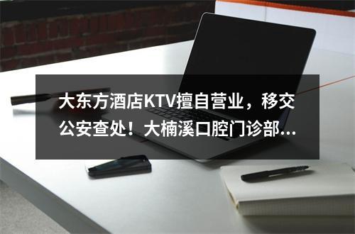 大东方酒店KTV擅自营业，移交公安查处！大楠溪口腔门诊部、良农天下立体城 ...