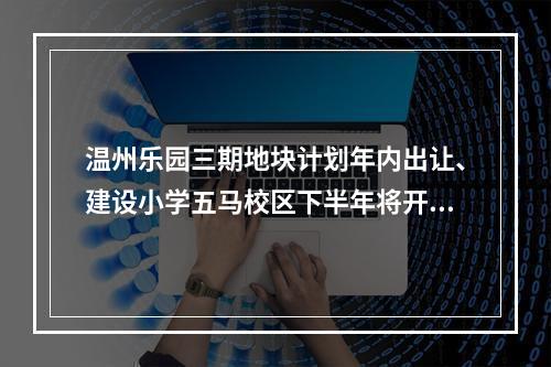温州乐园三期地块计划年内出让、建设小学五马校区下半年将开工…