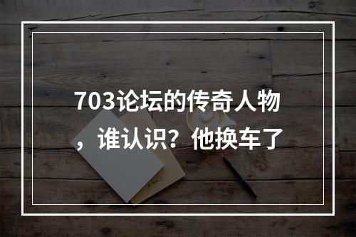 703论坛的传奇人物，谁认识？他换车了