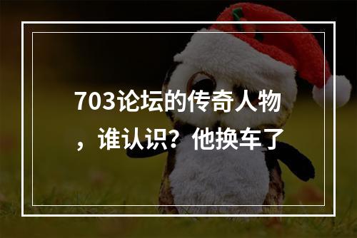 703论坛的传奇人物，谁认识？他换车了