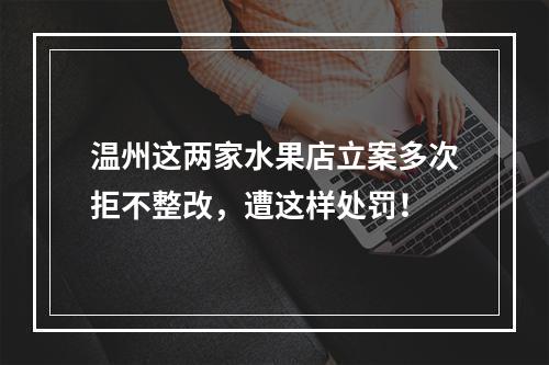 温州这两家水果店立案多次拒不整改，遭这样处罚！