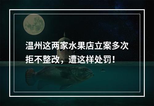 温州这两家水果店立案多次拒不整改，遭这样处罚！