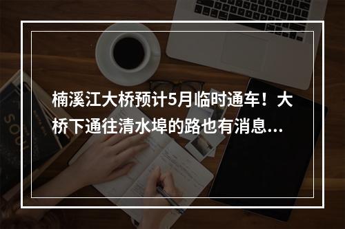 楠溪江大桥预计5月临时通车！大桥下通往清水埠的路也有消息了！