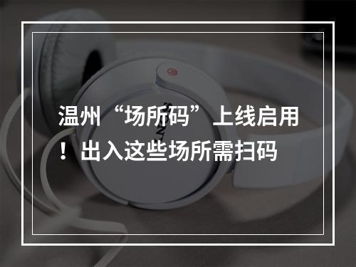 温州“场所码”上线启用！出入这些场所需扫码