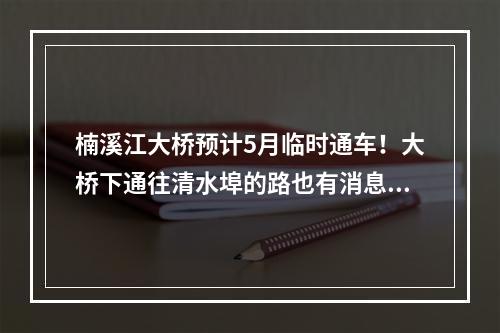 楠溪江大桥预计5月临时通车！大桥下通往清水埠的路也有消息了！