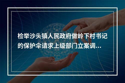 检举沙头镇人民政府做岭下村书记的保护伞请求上级部门立案调查