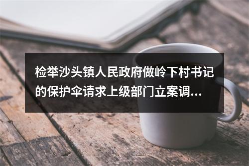检举沙头镇人民政府做岭下村书记的保护伞请求上级部门立案调查