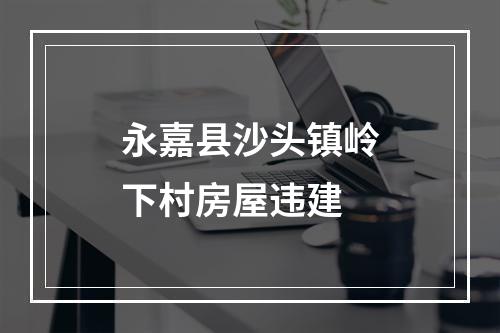 永嘉县沙头镇岭下村房屋违建